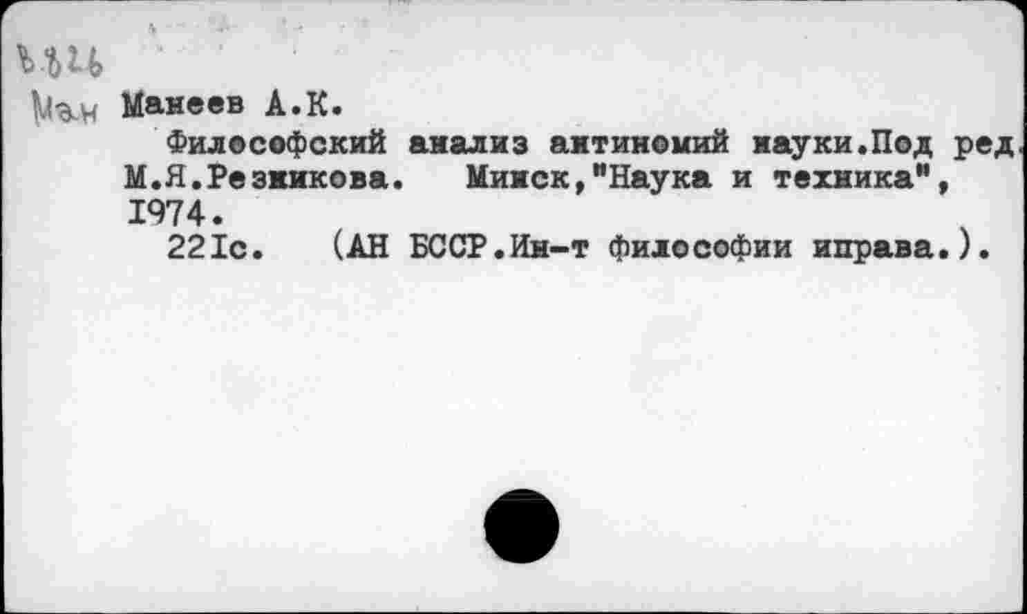 ﻿ш '' • •
Малеев А.К.
Философский анализ антиномий науки.Под ред М.Я.Резникова. Минск,"Наука и техника", 1974.
221с. (АН БССР.Ин-т философии иправа.).